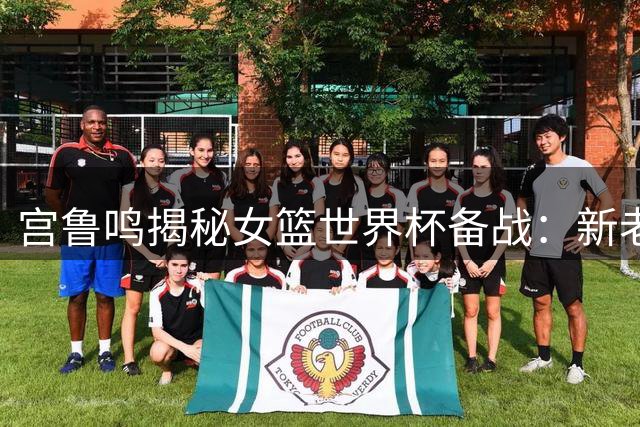 宫鲁鸣揭秘女篮世界杯备战：新老交替关键期 张子宇成战术核心